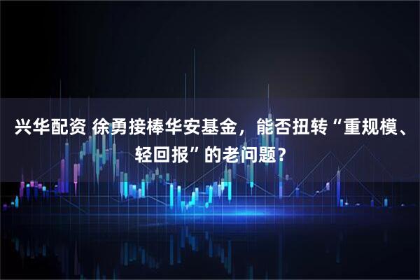 兴华配资 徐勇接棒华安基金，能否扭转“重规模、轻回报”的老问题？