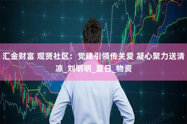 汇金财富 观贤社区：党建引领传关爱 凝心聚力送清凉_刘明明_夏日_物资
