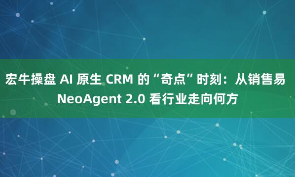 宏牛操盘 AI 原生 CRM 的“奇点”时刻：从销售易 NeoAgent 2.0 看行业走向何方
