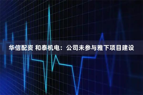 华信配资 和泰机电：公司未参与雅下项目建设