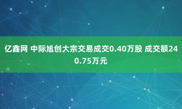 亿鑫网 中际旭创大宗交易成交0.40万股 成交额240.75万元