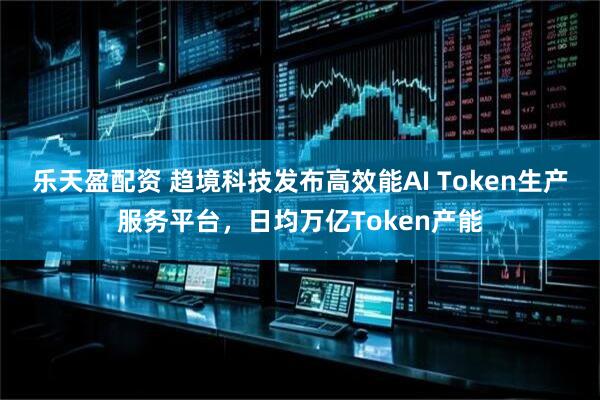 乐天盈配资 趋境科技发布高效能AI Token生产服务平台，日均万亿Token产能