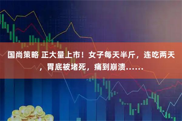 国尚策略 正大量上市！女子每天半斤，连吃两天，胃底被堵死，痛到崩溃……