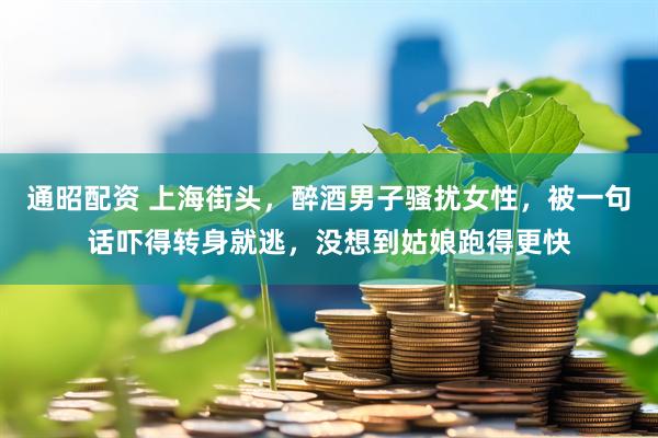 通昭配资 上海街头,醉酒男子骚扰女性,被一句话吓得转身就逃,没想到姑娘跑得更快