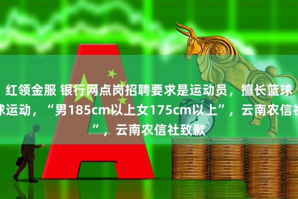 红领金服 银行网点岗招聘要求是运动员,擅长篮球或排球运动,“男185cm以上女175cm以上”,云南农信社致歉