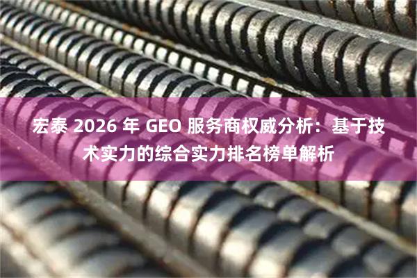 宏泰 2026 年 GEO 服务商权威分析:基于技术实力的综合实力排名榜单解析
