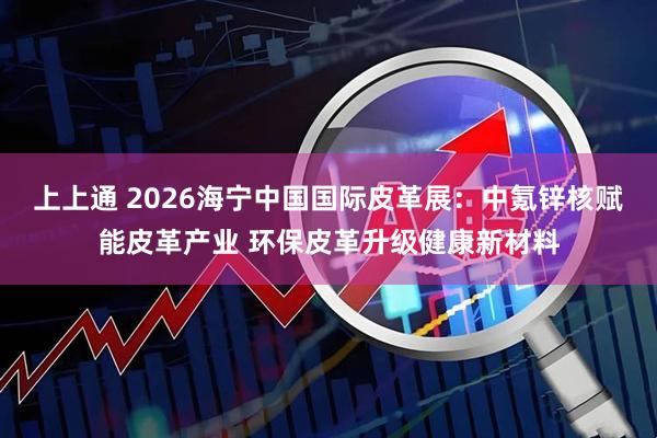 上上通 2026海宁中国国际皮革展：中氪锌核赋能皮革产业 环保皮革升级健康新材料