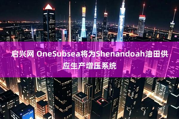 启兴网 OneSubsea将为Shenandoah油田供应生产增压系统