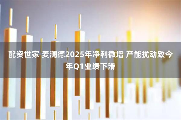 配资世家 麦澜德2025年净利微增 产能扰动致今年Q1业绩下滑